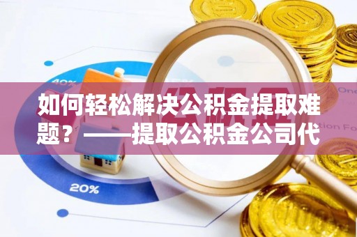 登封如何轻松解决公积金提取难题？——提取公积金公司代办服务解析