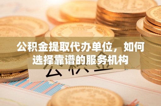 登封公积金提取代办单位，如何选择靠谱的服务机构