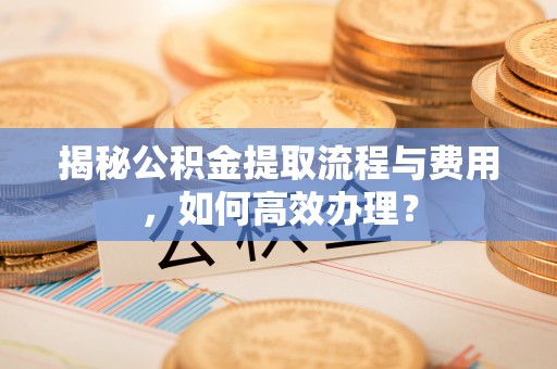 登封揭秘公积金提取流程与费用，如何高效办理？