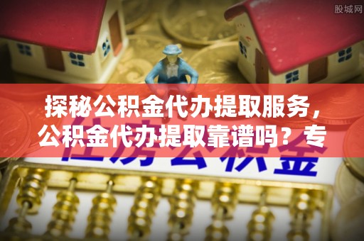 登封探秘公积金代办提取服务，公积金代办提取靠谱吗？专业解读与实用指南