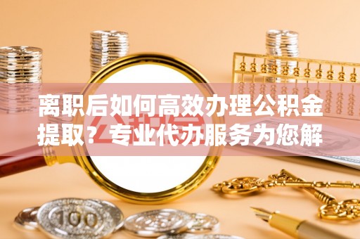 登封离职后如何高效办理公积金提取？专业代办服务为您解忧