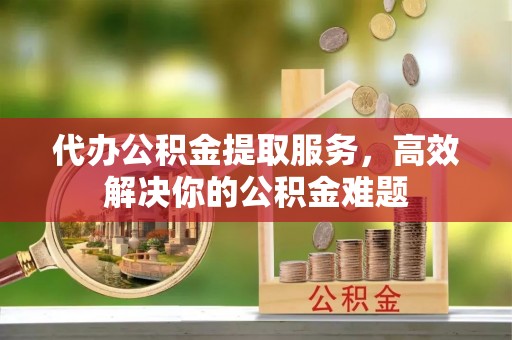 登封代办公积金提取服务，高效解决你的公积金难题