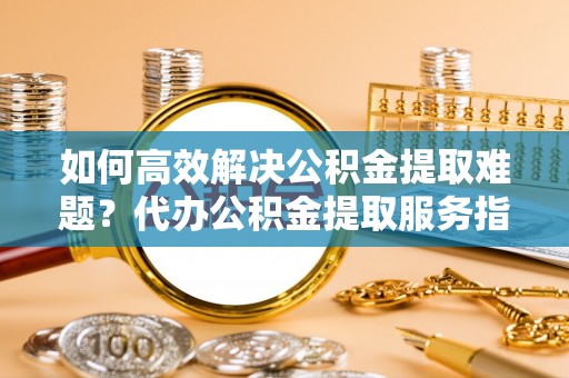 登封如何高效解决公积金提取难题？代办公积金提取服务指南