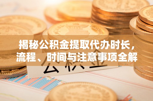 登封揭秘公积金提取代办时长，流程、时间与注意事项全解析
