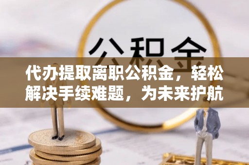 登封代办提取离职公积金，轻松解决手续难题，为未来护航