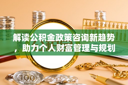 登封解读公积金政策咨询新趋势，助力个人财富管理与规划